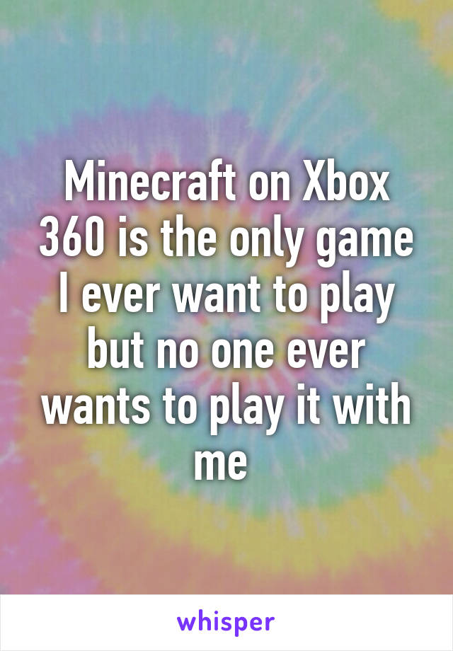 Minecraft on Xbox 360 is the only game I ever want to play but no one ever wants to play it with me 