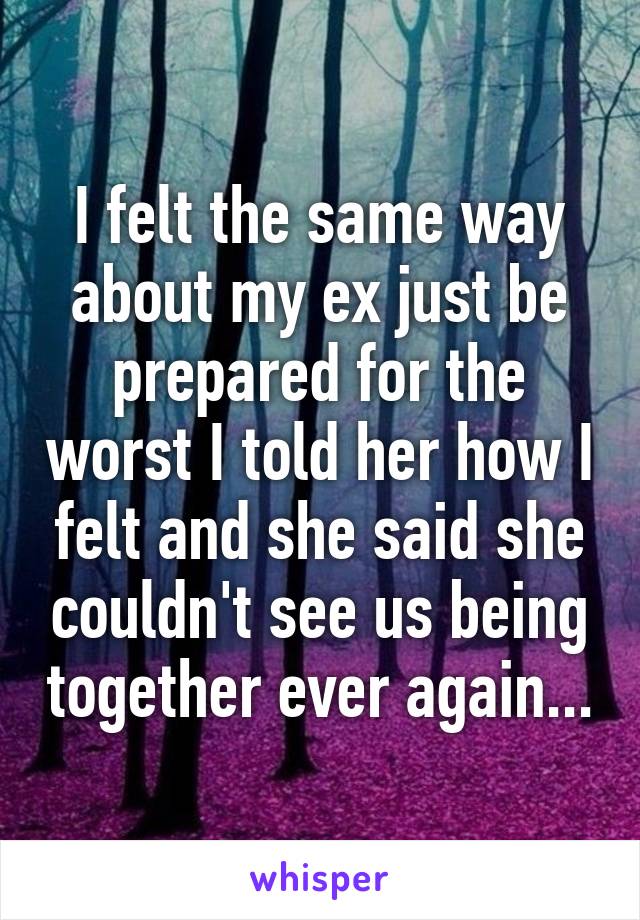 I felt the same way about my ex just be prepared for the worst I told her how I felt and she said she couldn't see us being together ever again...