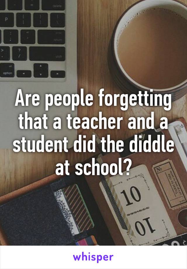 Are people forgetting that a teacher and a student did the diddle at school?