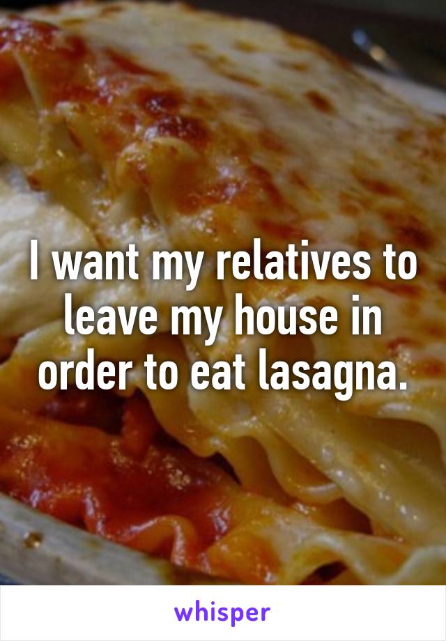 I want my relatives to leave my house in order to eat lasagna.