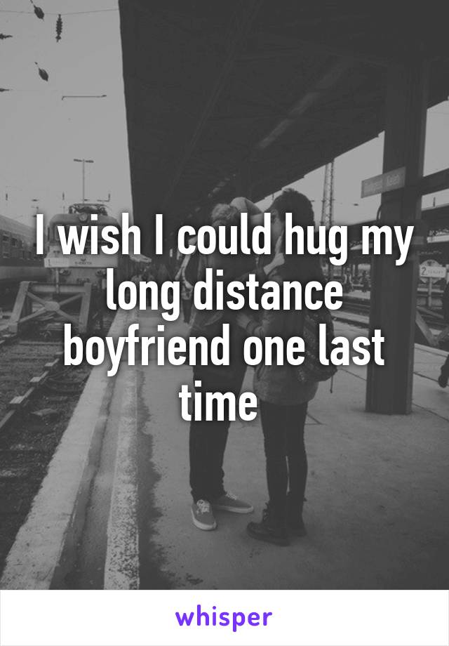 I wish I could hug my long distance boyfriend one last time 