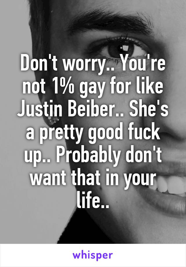 Don't worry.. You're not 1% gay for like Justin Beiber.. She's a pretty good fuck up.. Probably don't want that in your life..