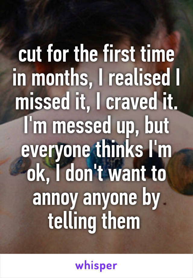 cut for the first time in months, I realised I missed it, I craved it. I'm messed up, but everyone thinks I'm ok, I don't want to annoy anyone by telling them 