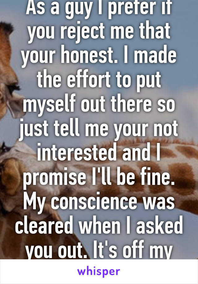 As a guy I prefer if you reject me that your honest. I made the effort to put myself out there so just tell me your not interested and I promise I'll be fine. My conscience was cleared when I asked you out. It's off my chest. 