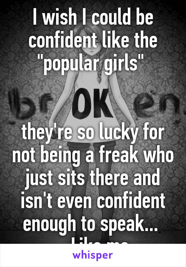 I wish I could be confident like the "popular girls" 


they're so lucky for not being a freak who just sits there and isn't even confident enough to speak... 
...Like me