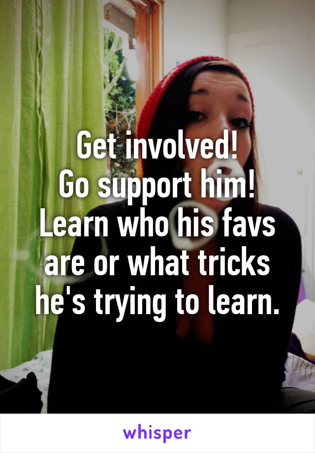 Get involved!
Go support him!
Learn who his favs are or what tricks he's trying to learn.