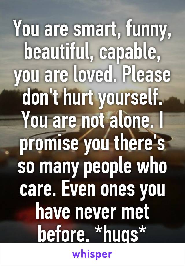 You are smart, funny, beautiful, capable, you are loved. Please don't hurt yourself. You are not alone. I promise you there's so many people who care. Even ones you have never met before. *hugs*