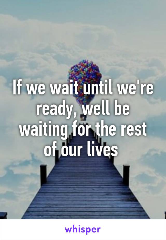 If we wait until we're ready, well be waiting for the rest of our lives 