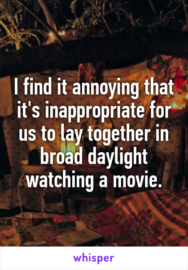 I find it annoying that it's inappropriate for us to lay together in broad daylight watching a movie.