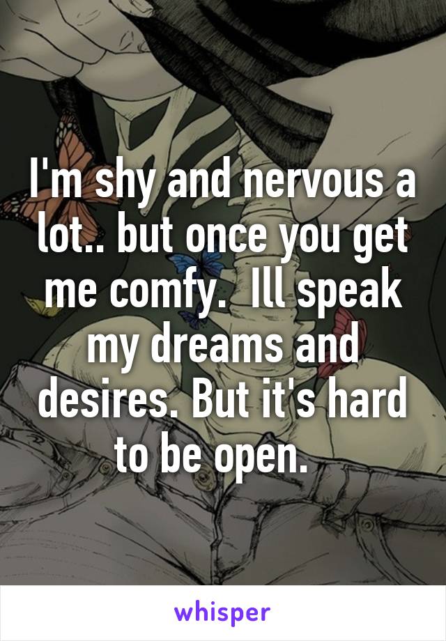 I'm shy and nervous a lot.. but once you get me comfy.  Ill speak my dreams and desires. But it's hard to be open.  