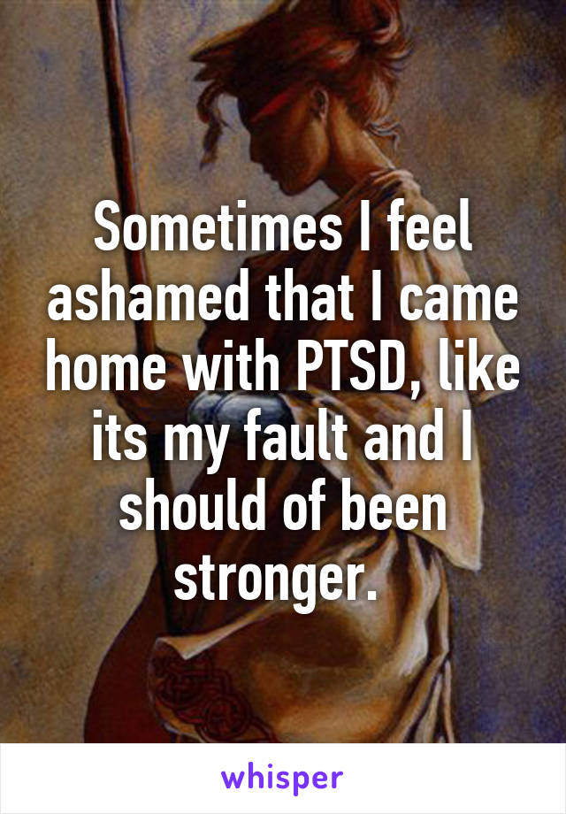 Sometimes I feel ashamed that I came home with PTSD, like its my fault and I should of been stronger. 