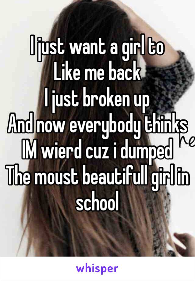 I just want a girl to 
Like me back
I just broken up
And now everybody thinks
IM wierd cuz i dumped
The moust beautifull girl in school
