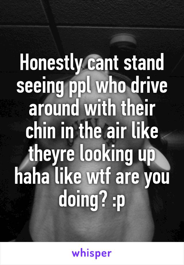 Honestly cant stand seeing ppl who drive around with their chin in the air like theyre looking up haha like wtf are you doing? :p