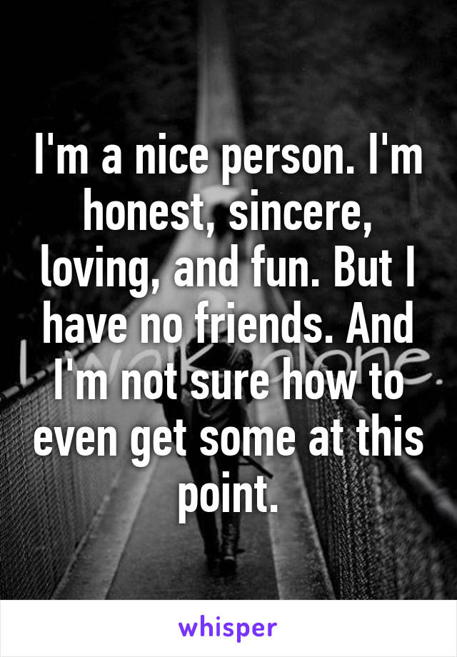 I'm a nice person. I'm honest, sincere, loving, and fun. But I have no friends. And I'm not sure how to even get some at this point.