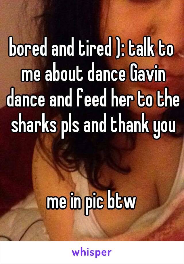 bored and tired ): talk to me about dance Gavin dance and feed her to the sharks pls and thank you


me in pic btw