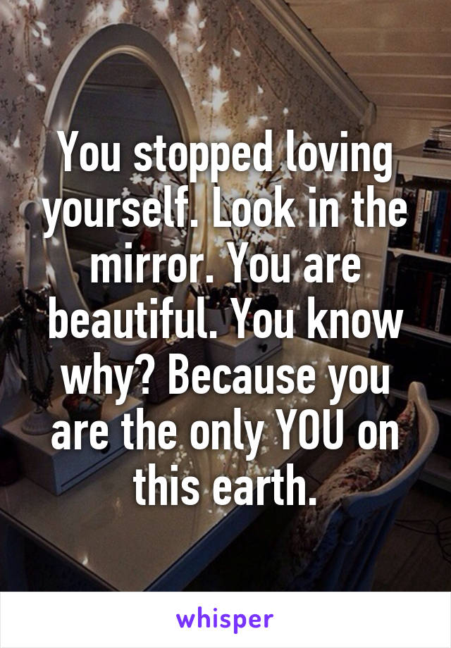 You stopped loving yourself. Look in the mirror. You are beautiful. You know why? Because you are the only YOU on this earth.