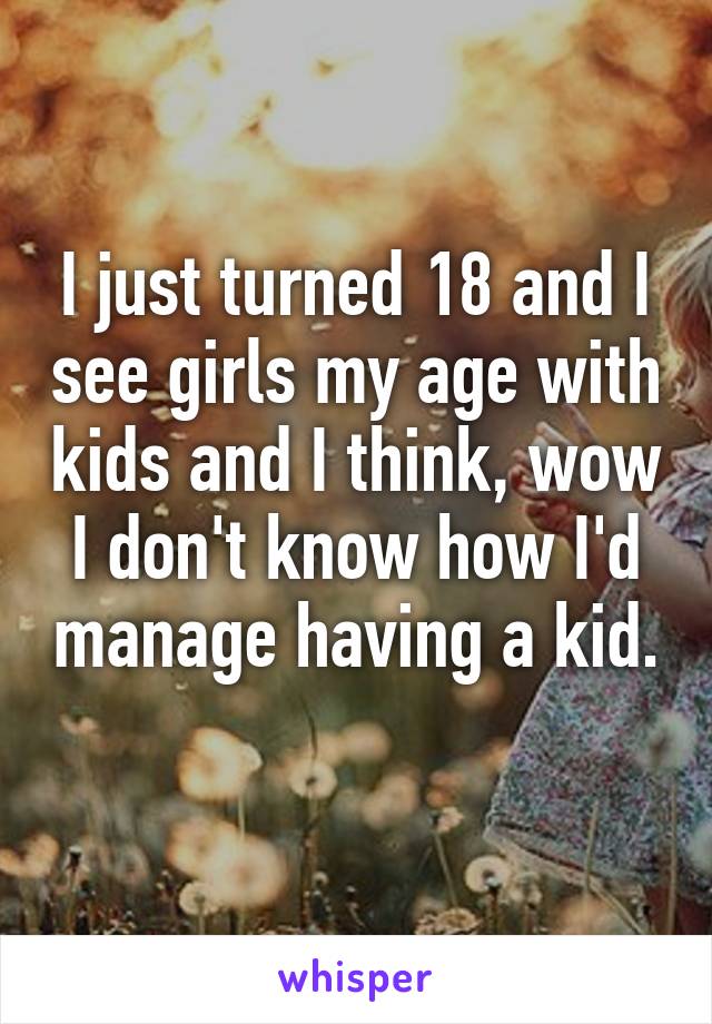 I just turned 18 and I see girls my age with kids and I think, wow I don't know how I'd manage having a kid. 