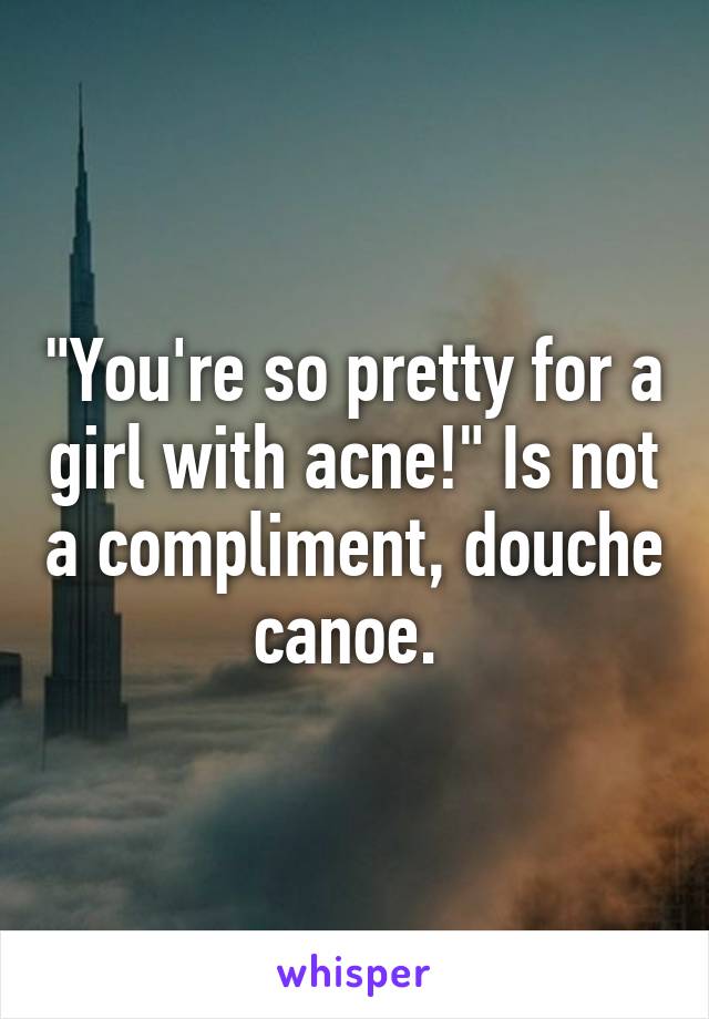 "You're so pretty for a girl with acne!" Is not a compliment, douche canoe. 