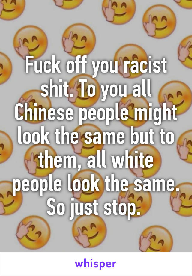 Fuck off you racist shit. To you all Chinese people might look the same but to them, all white people look the same. So just stop. 