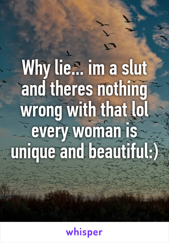 Why lie... im a slut and theres nothing wrong with that lol every woman is unique and beautiful:) 