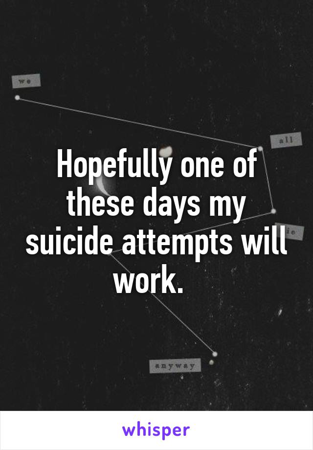 Hopefully one of these days my suicide attempts will work.  