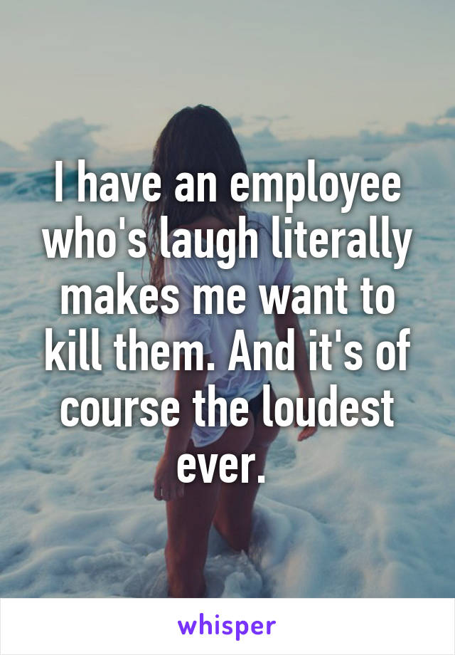 I have an employee who's laugh literally makes me want to kill them. And it's of course the loudest ever. 