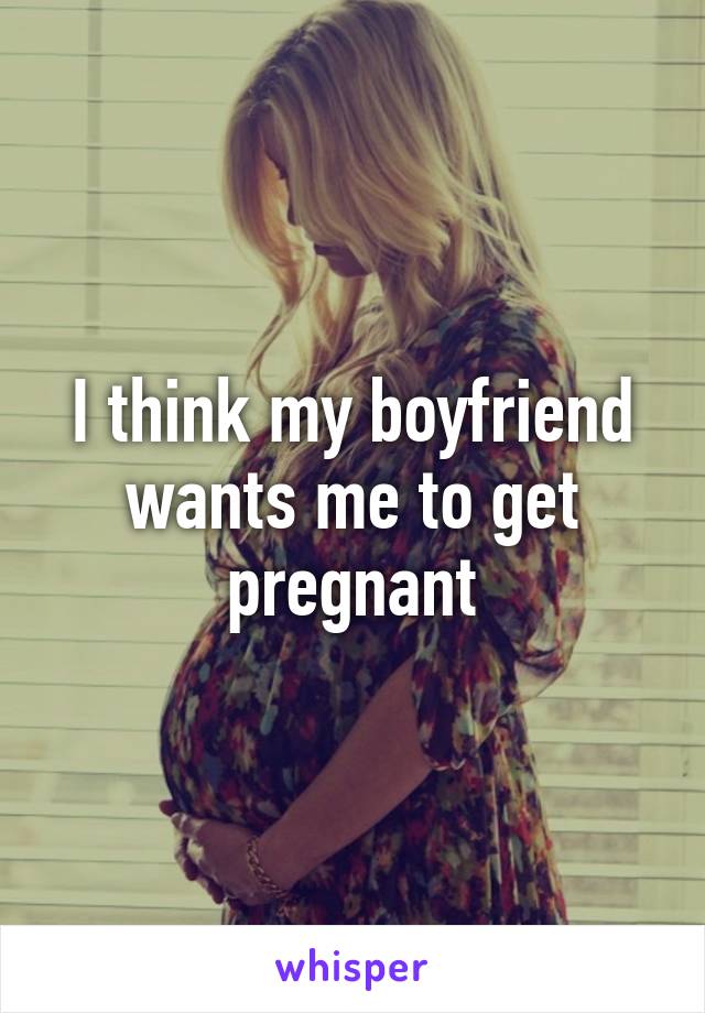 I think my boyfriend wants me to get pregnant