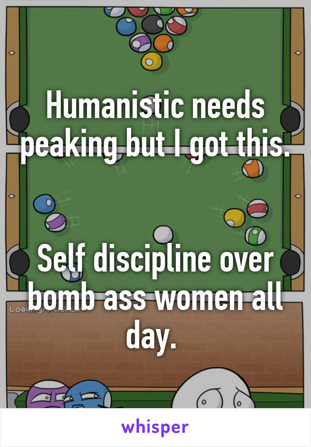 Humanistic needs peaking but I got this. 

Self discipline over bomb ass women all day. 