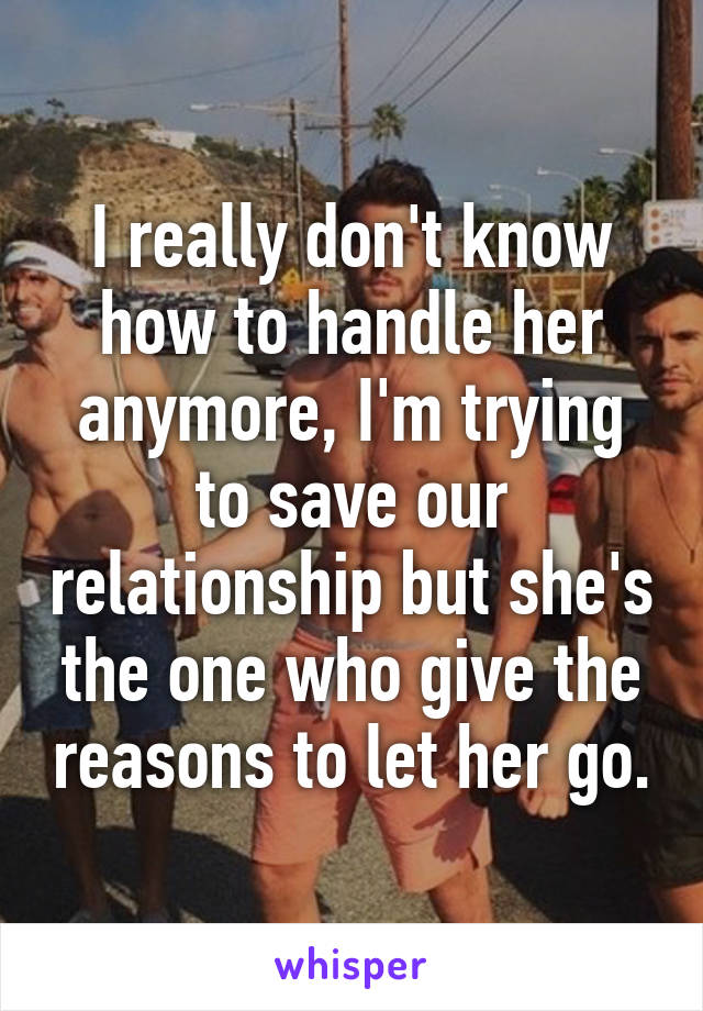 I really don't know how to handle her anymore, I'm trying to save our relationship but she's the one who give the reasons to let her go.