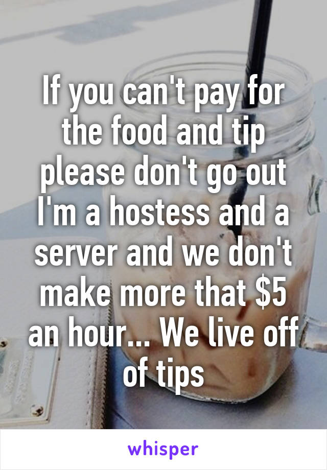 If you can't pay for the food and tip please don't go out I'm a hostess and a server and we don't make more that $5 an hour... We live off of tips