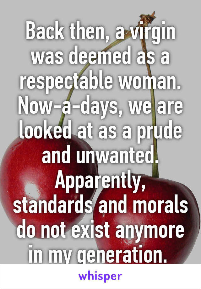 Back then, a virgin was deemed as a respectable woman. Now-a-days, we are looked at as a prude and unwanted. Apparently, standards and morals do not exist anymore in my generation. 