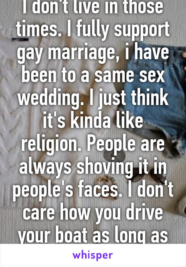 I don't live in those times. I fully support gay marriage, i have been to a same sex wedding. I just think it's kinda like religion. People are always shoving it in people's faces. I don't care how you drive your boat as long as it doesn't rock mine. 