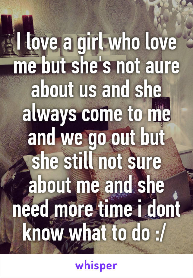 I love a girl who love me but she's not aure about us and she always come to me and we go out but she still not sure about me and she need more time i dont know what to do :/ 