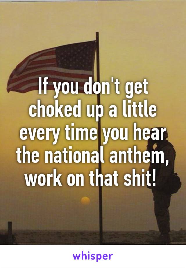 If you don't get choked up a little every time you hear the national anthem, work on that shit! 