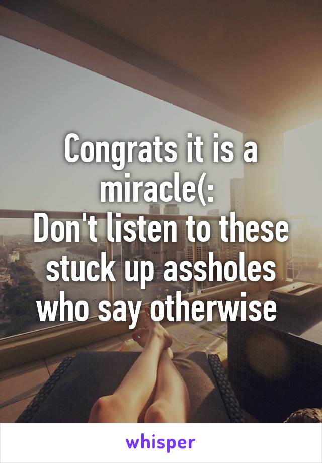 Congrats it is a miracle(: 
Don't listen to these stuck up assholes who say otherwise 