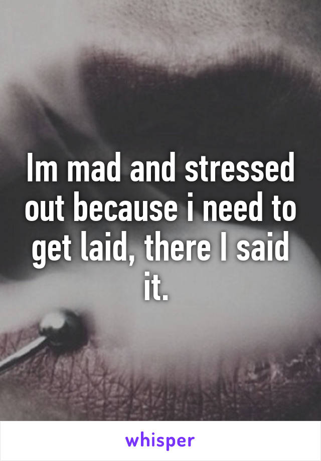 Im mad and stressed out because i need to get laid, there I said it. 