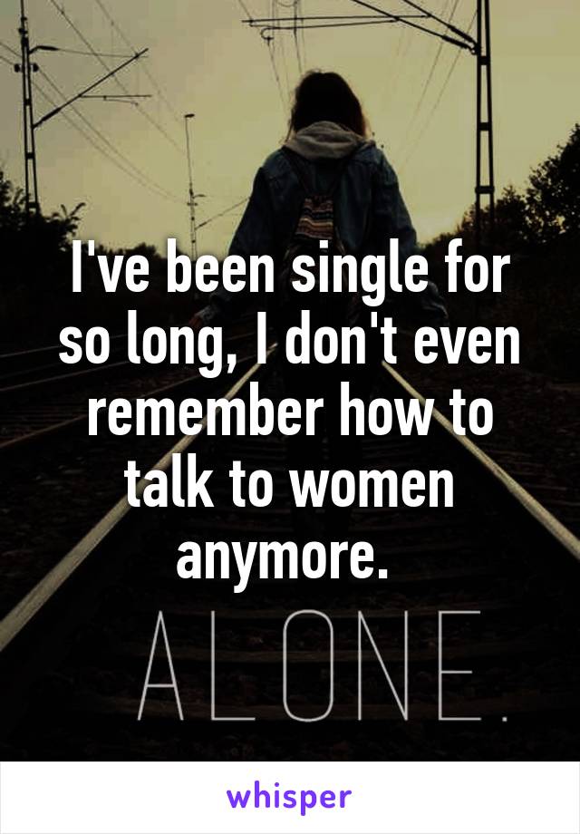 I've been single for so long, I don't even remember how to talk to women anymore. 