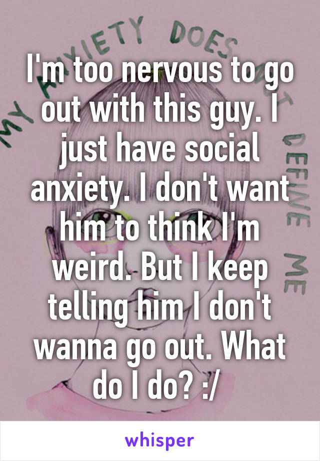 I'm too nervous to go out with this guy. I just have social anxiety. I don't want him to think I'm weird. But I keep telling him I don't wanna go out. What do I do? :/ 