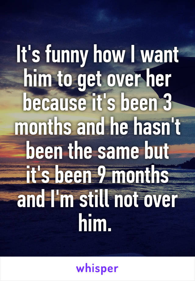 It's funny how I want him to get over her because it's been 3 months and he hasn't been the same but it's been 9 months and I'm still not over him. 