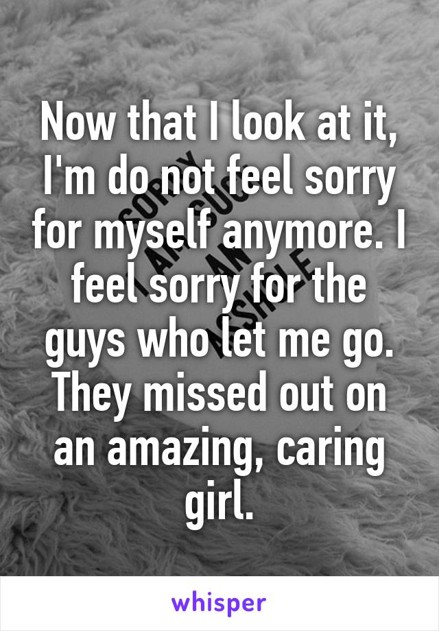 Now that I look at it, I'm do not feel sorry for myself anymore. I feel sorry for the guys who let me go. They missed out on an amazing, caring girl.