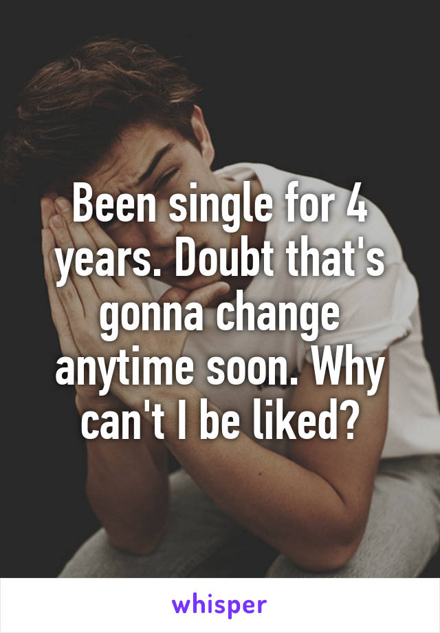 Been single for 4 years. Doubt that's gonna change anytime soon. Why can't I be liked?