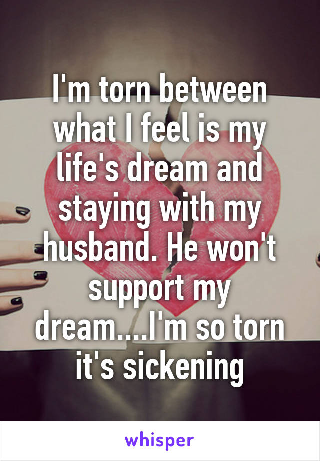 I'm torn between what I feel is my life's dream and staying with my husband. He won't support my dream....I'm so torn it's sickening