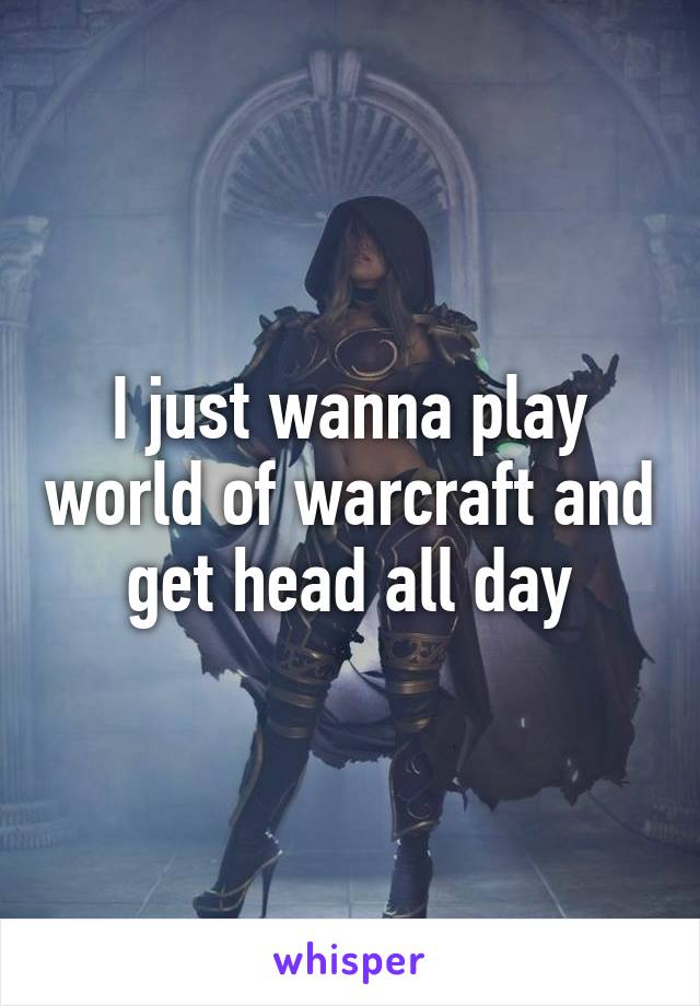 I just wanna play world of warcraft and get head all day