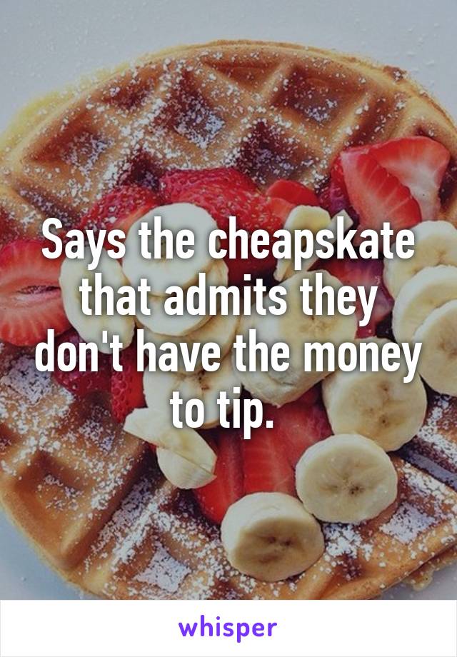 Says the cheapskate that admits they don't have the money to tip. 
