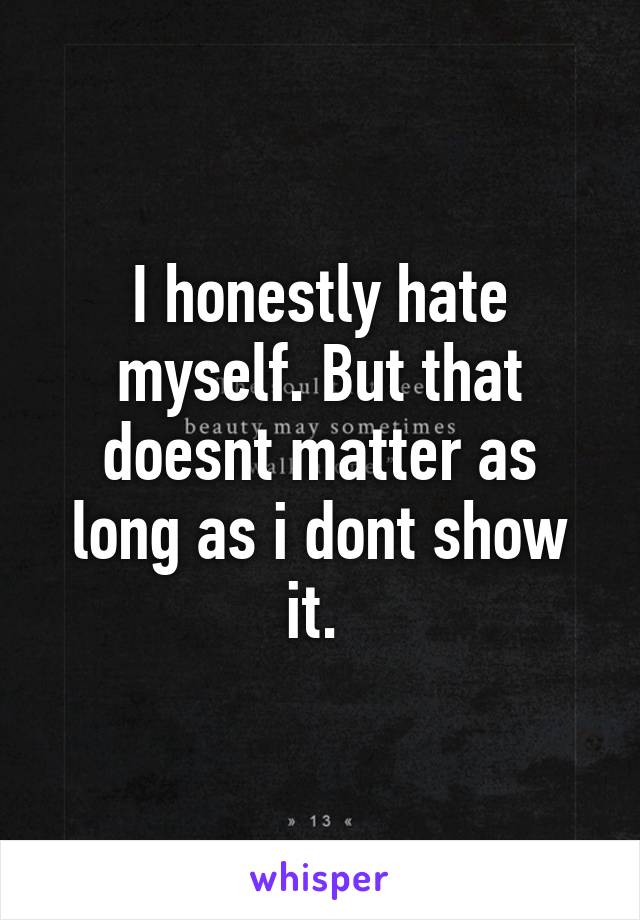 I honestly hate myself. But that doesnt matter as long as i dont show it. 