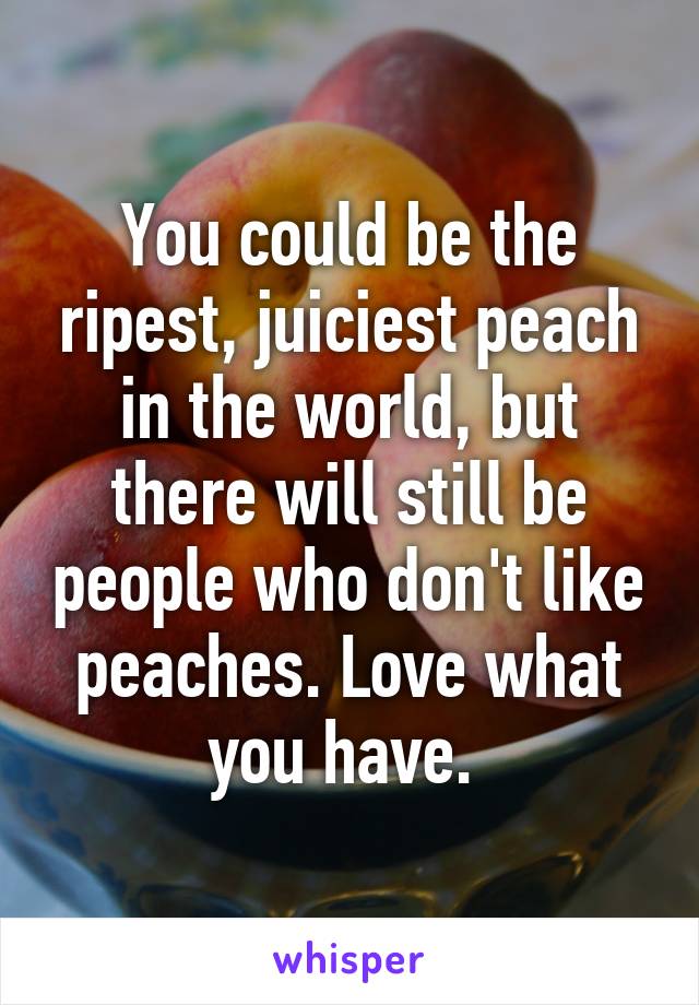 You could be the ripest, juiciest peach in the world, but there will still be people who don't like peaches. Love what you have. 