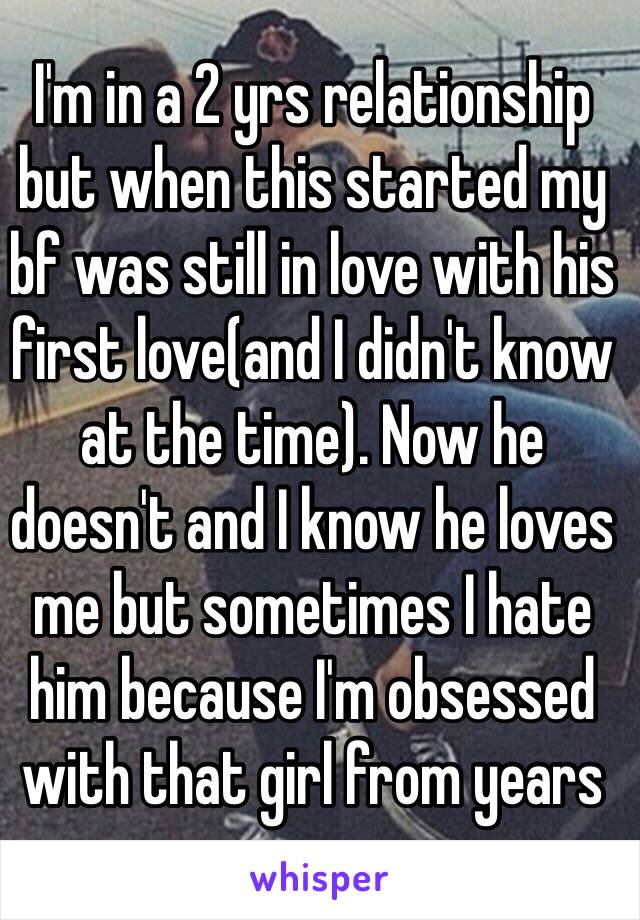 I'm in a 2 yrs relationship but when this started my bf was still in love with his first love(and I didn't know at the time). Now he doesn't and I know he loves me but sometimes I hate him because I'm obsessed with that girl from years