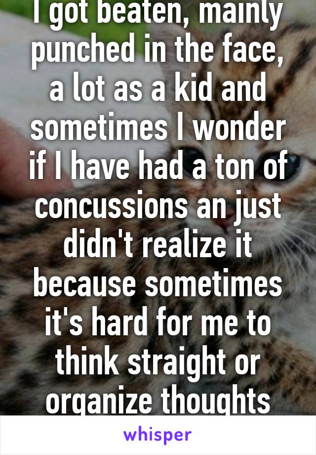 I got beaten, mainly punched in the face, a lot as a kid and sometimes I wonder if I have had a ton of concussions an just didn't realize it because sometimes it's hard for me to think straight or organize thoughts normally