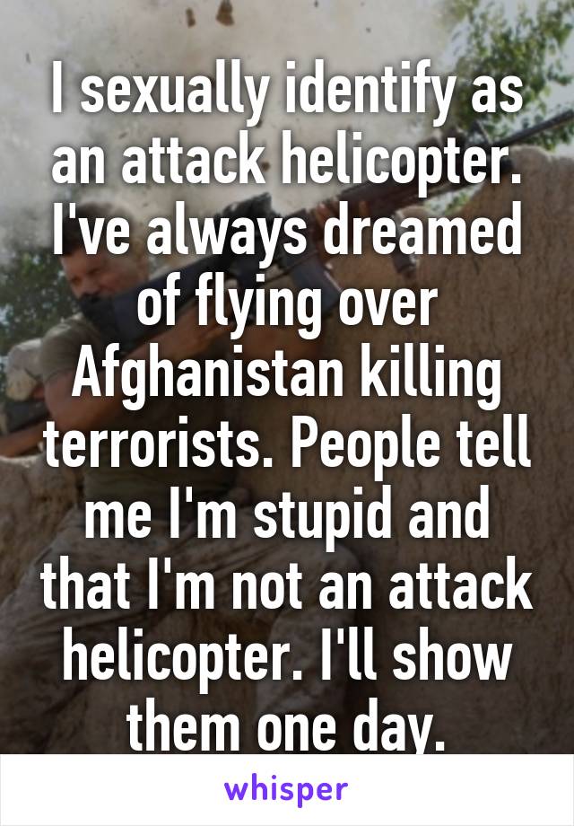 I sexually identify as an attack helicopter. I've always dreamed of flying over Afghanistan killing terrorists. People tell me I'm stupid and that I'm not an attack helicopter. I'll show them one day.