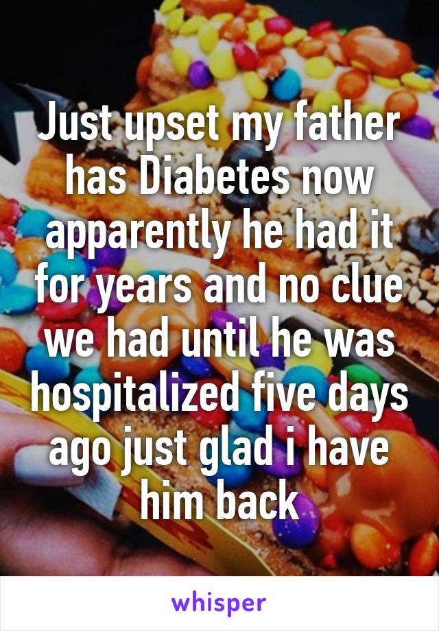 Just upset my father has Diabetes now apparently he had it for years and no clue we had until he was hospitalized five days ago just glad i have him back